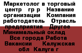 Маркетолог в торговый центр – гр/р › Название организации ­ Компания-работодатель › Отрасль предприятия ­ Другое › Минимальный оклад ­ 1 - Все города Работа » Вакансии   . Калужская обл.,Калуга г.